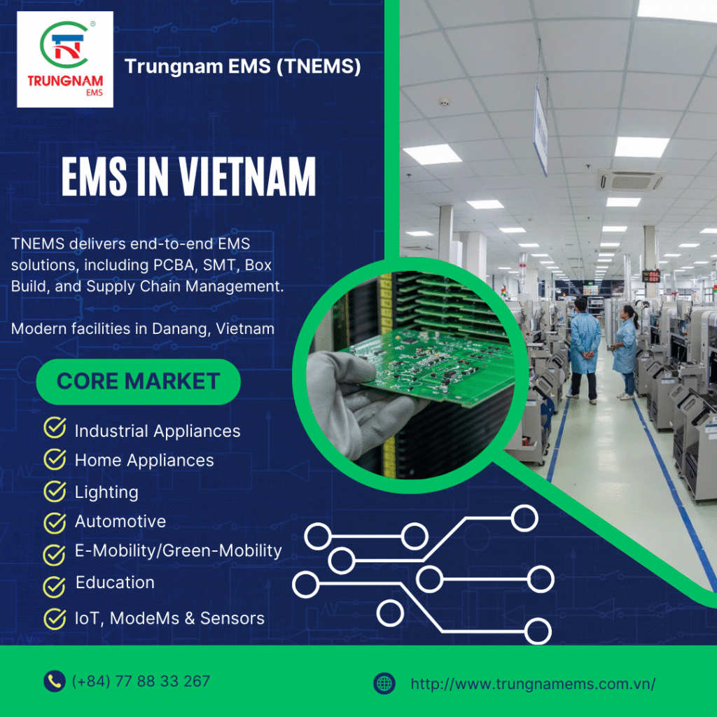 EMSVietnam ElectronicsManufacturing EMS 
PCBA
SMTAssembly 
BoxBuild 
SupplyChainManagement 
OEM 
IndustrialAppliances HomeAppliances
Automotive 
ElectricMobility
GreenMobility 
IoT 
SmartSensors 
ModeMsSensors 
QualityAssurance 
IATF16949 
ISO9001 
IPCStandards 
VietnamBusiness ManufacturingExcellence 
SustainableGrowth 
TNEMS 
TrungnamEMS
